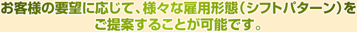 お客様の要望に応じて、様々な雇用形態(シフトパターン)をご提案することが可能です。