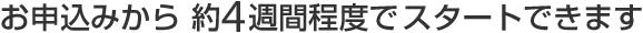 お申込みから約４週間程度でスタートできます