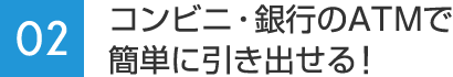 02：コンビニ・銀行のATMで簡単に引き出せる！
